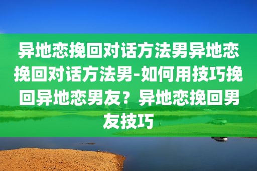 异地恋挽回对话方法男异地恋挽回对话方法男-如何用技巧挽回异地恋男友？异地恋挽回男友技巧