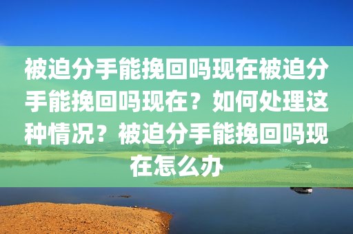 被迫分手能挽回吗现在被迫分手能挽回吗现在？如何处理这种情况？被迫分手能挽回吗现在怎么办
