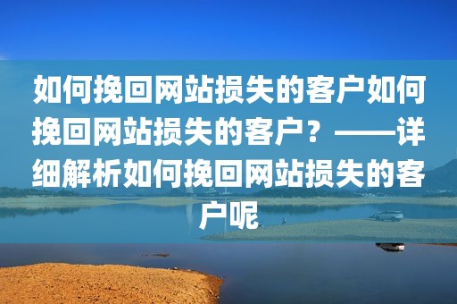 如何挽回网站损失的客户如何挽回网站损失的客户？——详细解析如何挽回网站损失的客户呢