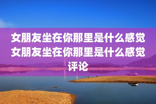 女朋友坐在你那里是什么感觉女朋友坐在你那里是什么感觉评论