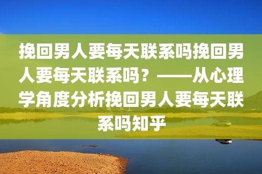 挽回男人要每天联系吗挽回男人要每天联系吗？——从心理学角度分析挽回男人要每天联系吗知乎