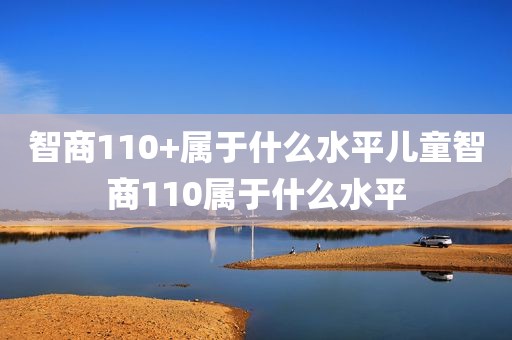 智商110+属于什么水平儿童智商110属于什么水平