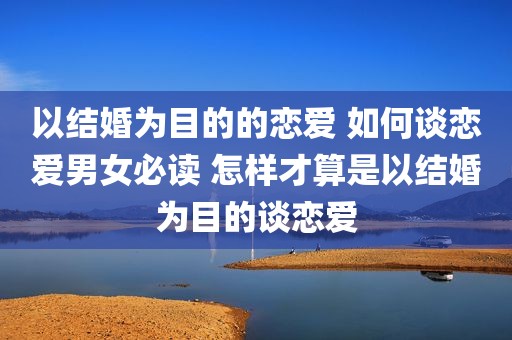 以结婚为目的的恋爱 如何谈恋爱男女必读 怎样才算是以结婚为目的谈恋爱