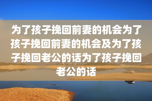为了孩子挽回前妻的机会为了孩子挽回前妻的机会及为了孩子挽回老公的话为了孩子挽回老公的话