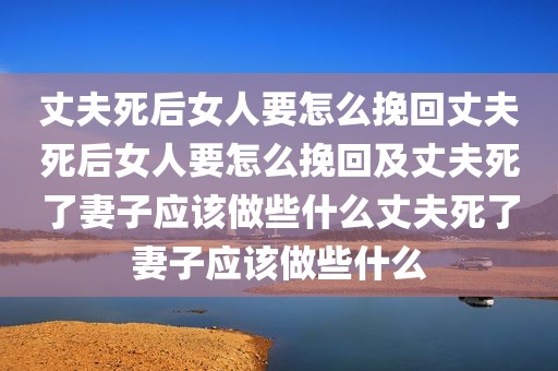 丈夫死后女人要怎么挽回丈夫死后女人要怎么挽回及丈夫死了妻子应该做些什么丈夫死了妻子应该做些什么