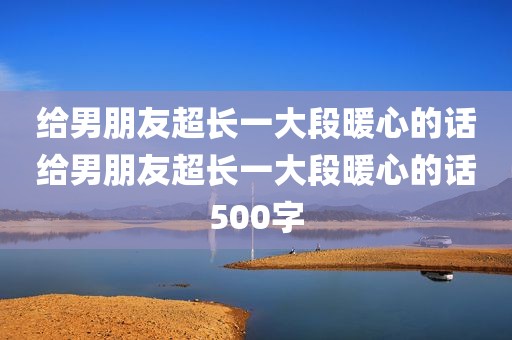 给男朋友超长一大段暖心的话给男朋友超长一大段暖心的话500字
