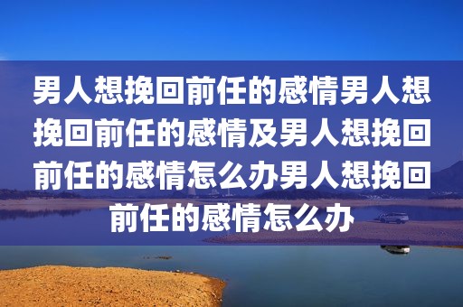 男人想挽回前任的感情男人想挽回前任的感情及男人想挽回前任的感情怎么办男人想挽回前任的感情怎么办
