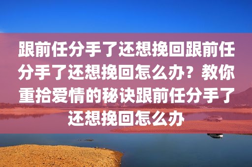 跟前任分手了还想挽回跟前任分手了还想挽回怎么办？教你重拾爱情的秘诀跟前任分手了还想挽回怎么办