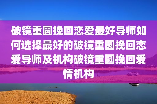 破镜重圆挽回恋爱最好导师如何选择最好的破镜重圆挽回恋爱导师及机构破镜重圆挽回爱情机构