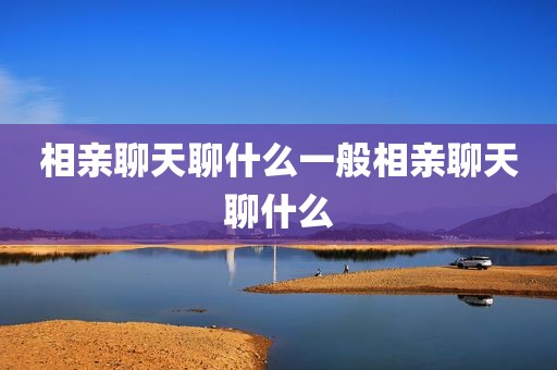 相亲聊天聊什么一般相亲聊天聊什么