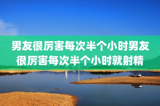 男友很厉害每次半个小时男友很厉害每次半个小时就射精