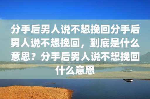 分手后男人说不想挽回分手后男人说不想挽回，到底是什么意思？分手后男人说不想挽回什么意思