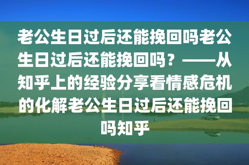 老公生日过后还能挽回吗老公生日过后还能挽回吗？——从知乎上的经验分享看情感危机的化解老公生日过后还能挽回吗知乎