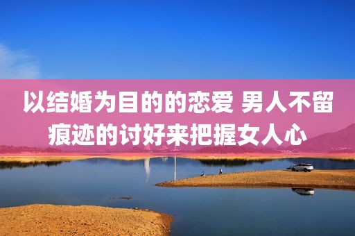 以结婚为目的的恋爱 男人不留痕迹的讨好来把握女人心