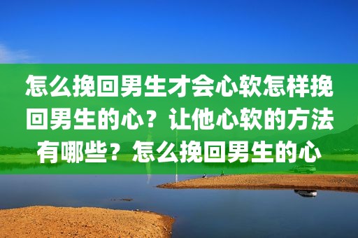 怎么挽回男生才会心软怎样挽回男生的心？让他心软的方法有哪些？怎么挽回男生的心