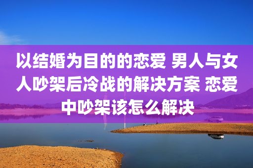 以结婚为目的的恋爱 男人与女人吵架后冷战的解决方案 恋爱中吵架该怎么解决