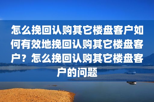 怎么挽回认购其它楼盘客户如何有效地挽回认购其它楼盘客户？怎么挽回认购其它楼盘客户的问题