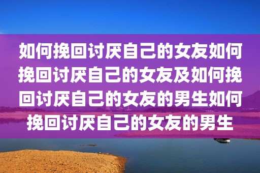 如何挽回讨厌自己的女友如何挽回讨厌自己的女友及如何挽回讨厌自己的女友的男生如何挽回讨厌自己的女友的男生