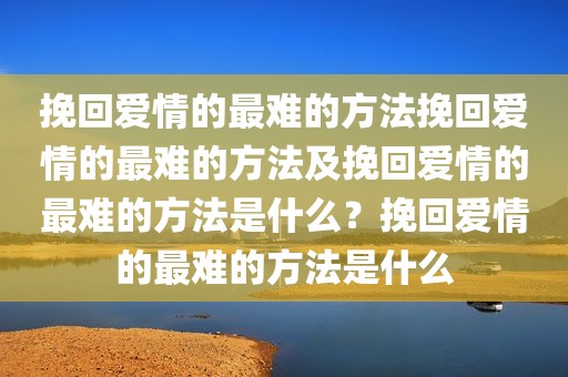 挽回爱情的最难的方法挽回爱情的最难的方法及挽回爱情的最难的方法是什么？挽回爱情的最难的方法是什么