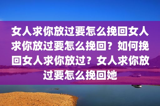 女人求你放过要怎么挽回女人求你放过要怎么挽回？如何挽回女人求你放过？女人求你放过要怎么挽回她