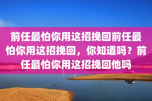 前任最怕你用这招挽回前任最怕你用这招挽回，你知道吗？前任最怕你用这招挽回他吗
