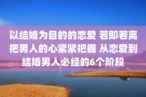 以结婚为目的的恋爱 若即若离把男人的心紧紧把握 从恋爱到结婚男人必经的6个阶段