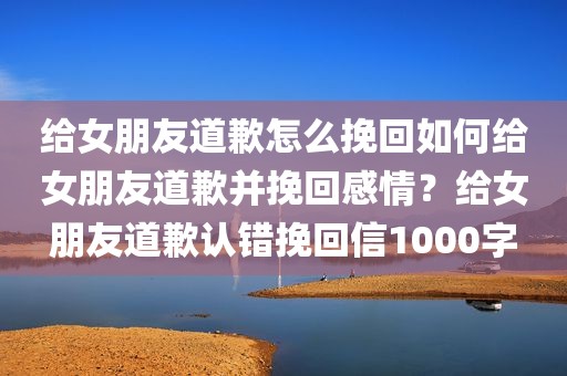 给女朋友道歉怎么挽回如何给女朋友道歉并挽回感情？给女朋友道歉认错挽回信1000字