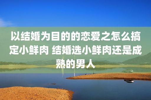 以结婚为目的的恋爱之怎么搞定小鲜肉 结婚选小鲜肉还是成熟的男人