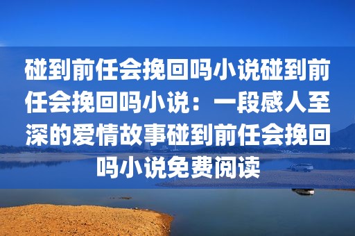 碰到前任会挽回吗小说碰到前任会挽回吗小说：一段感人至深的爱情故事碰到前任会挽回吗小说免费阅读