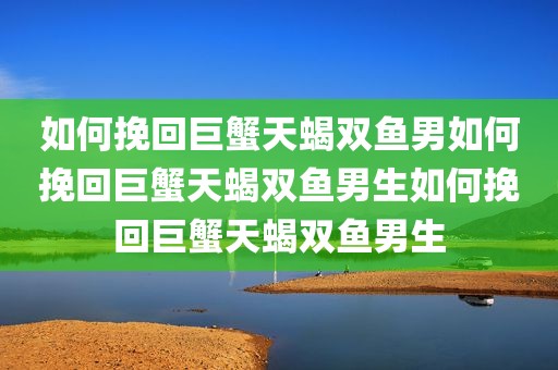 如何挽回巨蟹天蝎双鱼男如何挽回巨蟹天蝎双鱼男生如何挽回巨蟹天蝎双鱼男生