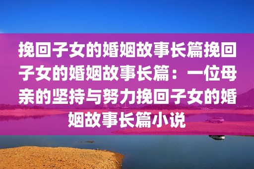 挽回子女的婚姻故事长篇挽回子女的婚姻故事长篇：一位母亲的坚持与努力挽回子女的婚姻故事长篇小说