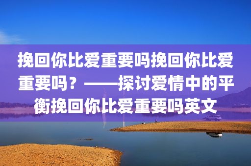 挽回你比爱重要吗挽回你比爱重要吗？——探讨爱情中的平衡挽回你比爱重要吗英文