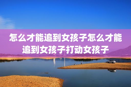 怎么才能追到女孩子怎么才能追到女孩子打动女孩子