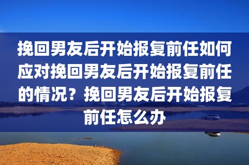 挽回男友后开始报复前任如何应对挽回男友后开始报复前任的情况？挽回男友后开始报复前任怎么办