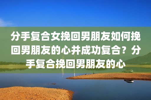 分手复合女挽回男朋友如何挽回男朋友的心并成功复合？分手复合挽回男朋友的心
