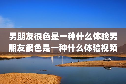 男朋友很色是一种什么体验男朋友很色是一种什么体验视频