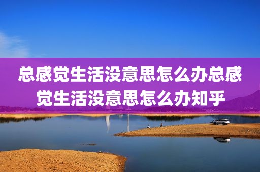 总感觉生活没意思怎么办总感觉生活没意思怎么办知乎