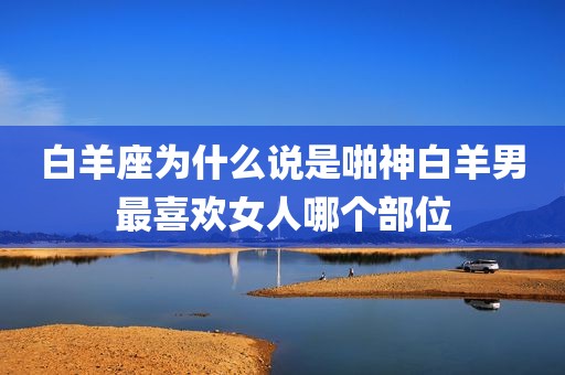 白羊座为什么说是啪神白羊男最喜欢女人哪个部位