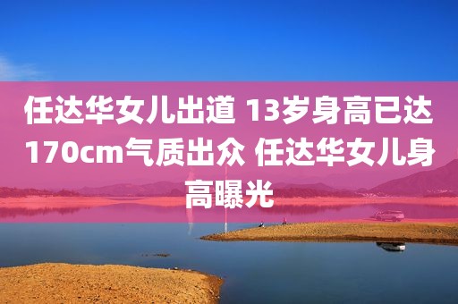 任达华女儿出道 13岁身高已达170cm气质出众 任达华女儿身高曝光