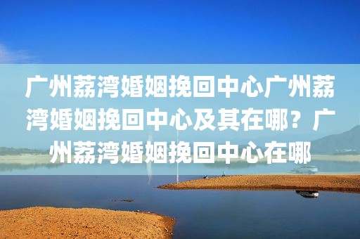 广州荔湾婚姻挽回中心广州荔湾婚姻挽回中心及其在哪？广州荔湾婚姻挽回中心在哪