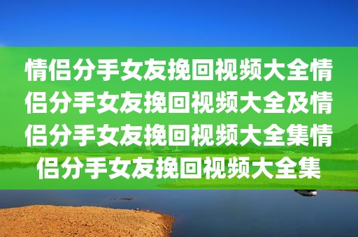 情侣分手女友挽回视频大全情侣分手女友挽回视频大全及情侣分手女友挽回视频大全集情侣分手女友挽回视频大全集