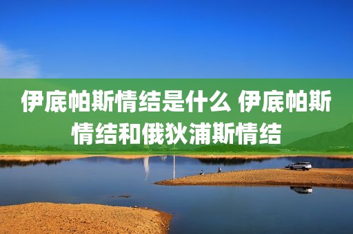 伊底帕斯情结是什么 伊底帕斯情结和俄狄浦斯情结