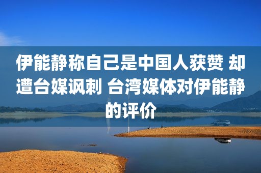 伊能静称自己是中国人获赞 却遭台媒讽刺 台湾媒体对伊能静的评价