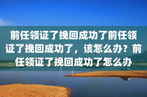 前任领证了挽回成功了前任领证了挽回成功了，该怎么办？前任领证了挽回成功了怎么办
