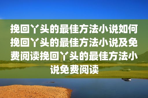 挽回丫头的最佳方法小说如何挽回丫头的最佳方法小说及免费阅读挽回丫头的最佳方法小说免费阅读