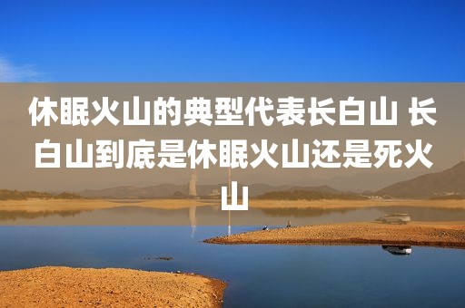 休眠火山的典型代表长白山 长白山到底是休眠火山还是死火山