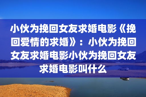 小伙为挽回女友求婚电影《挽回爱情的求婚》：小伙为挽回女友求婚电影小伙为挽回女友求婚电影叫什么