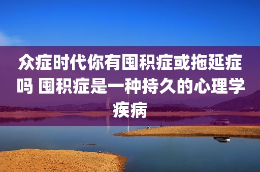 众症时代你有囤积症或拖延症吗 囤积症是一种持久的心理学疾病