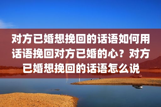 对方已婚想挽回的话语如何用话语挽回对方已婚的心？对方已婚想挽回的话语怎么说