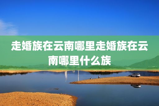 走婚族在云南哪里走婚族在云南哪里什么族